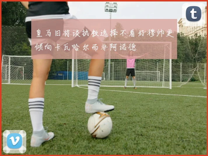 皇马旧将谈执教选择不看好穆帅更倾向卡瓦哈尔而非阿诺德