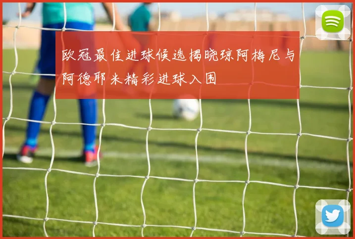 欧冠最佳进球候选揭晓琼阿梅尼与阿德耶米精彩进球入围