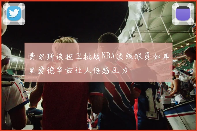 费尔斯谈控卫挑战NBA顶级球员如库里爱德华兹让人倍感压力