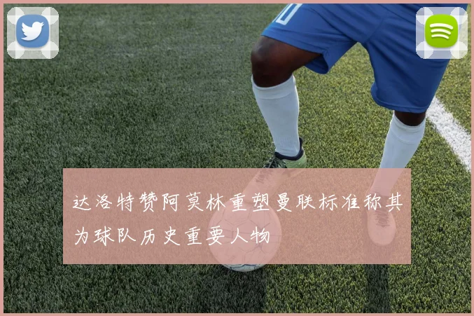 达洛特赞阿莫林重塑曼联标准称其为球队历史重要人物