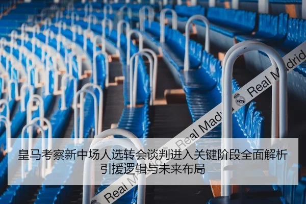皇马考察新中场人选转会谈判进入关键阶段全面解析引援逻辑与未来布局
