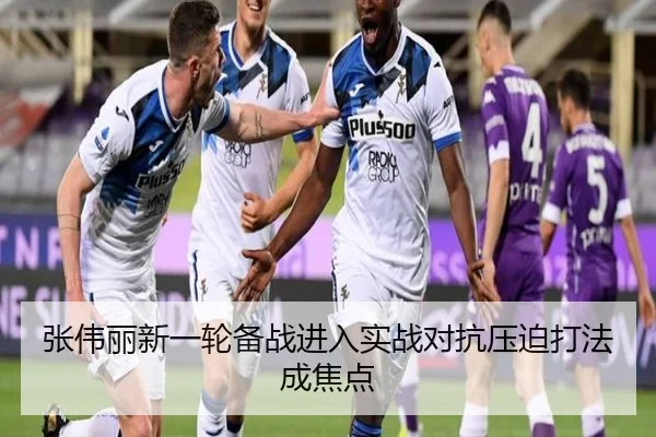 张伟丽新一轮备战进入实战对抗压迫打法成焦点