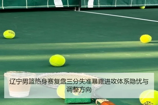 辽宁男篮热身赛复盘三分失准暴露进攻体系隐忧与调整方向