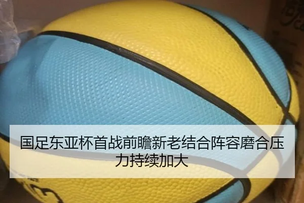国足东亚杯首战前瞻新老结合阵容磨合压力持续加大