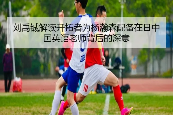 刘禹铖解读开拓者为杨瀚森配备在日中国英语老师背后的深意