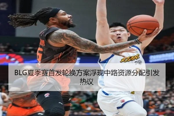 BLG夏季赛首发轮换方案浮现中路资源分配引发热议